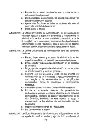 70 
c.- Efectúa las acciones relacionadas con la capacitación y entrenamiento del personal. 
d.- Lleva actualizada la información, los legajos de personal y el escalafón del servidor docente. 
e.- Apoya a las Facultades en todas las acciones referentes al personal a solicitud de las mismas. 
f.- Otras que se le asigne. 
Artículo 202º. La Oficina Universitaria de Administración, es la encargada de organizar, ejecutar y supervisar sistemática y racionalmente la administración de los recursos materiales y económicos de la Universidad y de prestar apoyo y asesoramiento a las oficinas de Administración de las Facultades, está a cargo de un docente nombrado por el Consejo Universitario a propuesta del Rector. 
Artículo 203º. La Oficina Universitaria de Administración tiene las siguientes funciones: 
a.- Planea, dirige, ejecuta y supervisa la administración en los aspectos contables y de ejecución presupuestal del pliego. 
b.- Dirige, ejecuta y supervisa la administración en los aspectos de tesorería. 
c.- Dirige, ejecuta y supervisa la administración en los aspectos de abastecimientos y servicios generales. 
d.- Coordina con los Decanos y Jefes de las Oficinas de Administración de las Facultades la ejecución presupuestal con arreglo a la descentralización y simplificación administrativa, dando la orientación y asesoramiento respectivo. 
e.- Consolida y elabora la Cuenta General de la Universidad. 
f.- Estudia e implementa sistemas de procedimientos destinados a alcanzar la máxima eficiencia en la actividad administrativa, financiera de costos y abastecimientos de la Alta Dirección, brindando en este aspecto el apoyo y asesoramiento a las oficinas de administración de las Facultades. 
g.- Propone las modificaciones del Presupuesto. 
h.- Las demás que se le asigne. 
Artículo 204º. La Oficina Universitaria de Infraestructura y Equipamiento, es la encargada de planificar, evaluar y ejecutar todo lo referente al  