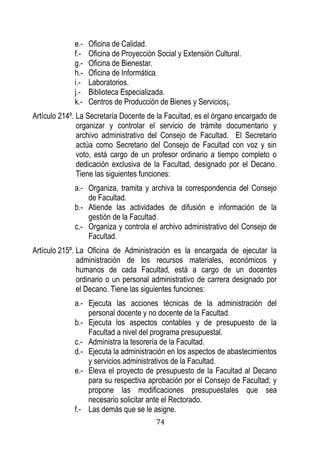 74 
e.- Oficina de Calidad. 
f.- Oficina de Proyección Social y Extensión Cultural. 
g.- Oficina de Bienestar. 
h.- Oficina de Informática. 
i.- Laboratorios. 
j.- Biblioteca Especializada. 
k.- Centros de Producción de Bienes y Servicios¡. 
Artículo 214º. La Secretaría Docente de la Facultad, es el órgano encargado de organizar y controlar el servicio de trámite documentario y archivo administrativo del Consejo de Facultad. El Secretario actúa como Secretario del Consejo de Facultad con voz y sin voto, está cargo de un profesor ordinario a tiempo completo o dedicación exclusiva de la Facultad, designado por el Decano. Tiene las siguientes funciones: 
a.- Organiza, tramita y archiva la correspondencia del Consejo de Facultad. 
b.- Atiende las actividades de difusión e información de la gestión de la Facultad. 
c.- Organiza y controla el archivo administrativo del Consejo de Facultad. 
Artículo 215º. La Oficina de Administración es la encargada de ejecutar la administración de los recursos materiales, económicos y humanos de cada Facultad, está a cargo de un docentes ordinario o un personal administrativo de carrera designado por el Decano. Tiene las siguientes funciones: 
a.- Ejecuta las acciones técnicas de la administración del personal docente y no docente de la Facultad. 
b.- Ejecuta los aspectos contables y de presupuesto de la Facultad a nivel del programa presupuestal. 
c.- Administra la tesorería de la Facultad. 
d.- Ejecuta la administración en los aspectos de abastecimientos y servicios administrativos de la Facultad. 
e.- Eleva el proyecto de presupuesto de la Facultad al Decano para su respectiva aprobación por el Consejo de Facultad; y propone las modificaciones presupuestales que sea necesario solicitar ante el Rectorado. 
f.- Las demás que se le asigne.  