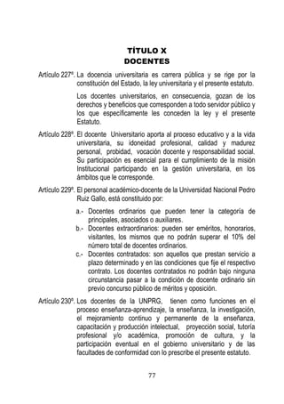 77 
TÍTULO X 
DOCENTES 
Artículo 227º. La docencia universitaria es carrera pública y se rige por la constitución del Estado, la ley universitaria y el presente estatuto. 
Los docentes universitarios, en consecuencia, gozan de los derechos y beneficios que corresponden a todo servidor público y los que específicamente les conceden la ley y el presente Estatuto. 
Artículo 228º. El docente Universitario aporta al proceso educativo y a la vida universitaria, su idoneidad profesional, calidad y madurez personal, probidad, vocación docente y responsabilidad social. Su participación es esencial para el cumplimiento de la misión Institucional participando en la gestión universitaria, en los ámbitos que le corresponde. 
Artículo 229º. El personal académico-docente de la Universidad Nacional Pedro Ruiz Gallo, está constituido por: 
a.- Docentes ordinarios que pueden tener la categoría de principales, asociados o auxiliares. 
b.- Docentes extraordinarios: pueden ser eméritos, honorarios, visitantes, los mismos que no podrán superar el 10% del número total de docentes ordinarios. 
c.- Docentes contratados: son aquellos que prestan servicio a plazo determinado y en las condiciones que fije el respectivo contrato. Los docentes contratados no podrán bajo ninguna circunstancia pasar a la condición de docente ordinario sin previo concurso público de méritos y oposición. 
Artículo 230º. Los docentes de la UNPRG, tienen como funciones en el proceso enseñanza-aprendizaje, la enseñanza, la investigación, el mejoramiento continuo y permanente de la enseñanza, capacitación y producción intelectual, proyección social, tutoría profesional y/o académica, promoción de cultura, y la participación eventual en el gobierno universitario y de las facultades de conformidad con lo prescribe el presente estatuto.  