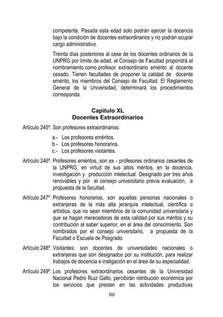 80 
competente. Pasada esta edad solo podrán ejercer la docencia bajo la condición de docentes extraordinarios y no podrán ocupar cargo administrativo. 
Treinta días posteriores al cese de los docentes ordinarios de la UNPRG por límite de edad, el Consejo de Facultad propondrá el nombramiento como profesor extraordinario emérito al docente cesado. Tienen facultades de proponer la calidad de docente emérito, los miembros del Consejo de Facultad. El Reglamento General de la Universidad, determinará los procedimientos corresponda. 
Capítulo XL 
Docentes Extraordinarios 
Artículo 245º. Son profesores extraordinarios: 
a.- Los profesores eméritos. 
b.- Los profesores honorarios. 
c.- Los profesores visitantes. 
Artículo 246º. Profesores eméritos, son ex - profesores ordinarios cesantes de la UNPRG, en virtud de sus altos méritos, en la docencia, investigación y producción intelectual. Designado por tres años renovables y por el consejo universitario previa evaluación, a propuesta de la facultad. 
Artículo 247º. Profesores honorarios, son aquellas personas nacionales o extranjeras de la más alta jerarquía intelectual, científica o artística, que no sean miembros de la comunidad universitaria y que se hagan merecedoras de esta calidad por sus méritos y su contribución al saber superior, en el área del conocimiento. Son nombrados por el consejo universitario, a propuesta de la Facultad o Escuela de Posgrado. 
Artículo 248º. Visitantes: son docentes de universidades nacionales o extranjeras que son designados por su institución, para realizar trabajos de docencia e instigación en el área de su especialidad. 
Artículo 249º. Los profesores extraordinarios cesantes de la Universidad Nacional Pedro Ruiz Gallo, percibirán retribución económica por los servicios que presten en las actividades productivas  