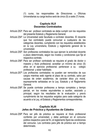 82 
(1) curso, los responsables de Direcciones u Oficinas Universitarias su carga lectiva será de cinco (5) a siete (7) horas. 
Capítulo XLII 
Docentes Contratados 
Artículo 253º. Para ser profesor contratado se debe cumplir con los requisitos del presente Estatuto y Reglamento General. 
Artículo 254º. La Universidad está facultada a contratar docentes. El docente que fue contratado puede concursar a cualquiera de las categorías docentes, cumpliendo con los requisitos establecidos en la Ley universitaria, Estatuto y reglamento general de la universidad. 
Artículo 255º. Son profesores contratados los que ejercen la actividad docente a plazo determinado, según los niveles y condiciones que fije el respectivo contrato. 
Artículo 256º. Para ser profesor contratado se requiere el grado de doctor o maestro y título profesional, acreditar un mínimo de cinco (5) años en el ejercicio profesional, pertenecer a su colegio profesional y estar habilitado. 
Artículo 257º. Los profesores contratados no pueden ser removidos de sus cargos mientras esté vigente el plazo de su contrato, salvo por causas de orden académico, de carácter ético y/o moral, expresamente señaladas en la Ley, Estatuto y el Reglamento General. 
Artículo 258º. Se puede contratar profesores a tiempo completos y tiempo parcial, en los niveles equivalentes a auxiliar, asociado y principal, según los resultados de la evaluación y previo cumplimiento de los requisitos exigidos para cada categoría de acuerdo a la Ley, el Estatuto y Reglamentos correspondientes. 
Capítulo XLIII 
Jefes de Práctica y Ayudantes de Cátedra 
Artículo 259º. Para ser jefe de práctica se requiere el título profesional conferido por universidad, y debe participar en el concurso público respectivo para tal fin, el reglamento fijará las condiciones del concurso. Los contratos para jefe de práctica son a tiempo determinado.  