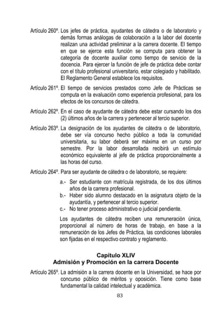 83 
Artículo 260º. Los jefes de práctica, ayudantes de cátedra o de laboratorio y demás formas análogas de colaboración a la labor del docente realizan una actividad preliminar a la carrera docente. El tiempo en que se ejerce esta función se computa para obtener la categoría de docente auxiliar como tiempo de servicio de la docencia. Para ejercer la función de jefe de práctica debe contar con el título profesional universitario, estar colegiado y habilitado. El Reglamento General establece los requisitos. 
Artículo 261º. El tiempo de servicios prestados como Jefe de Prácticas se computa en la evaluación como experiencia profesional, para los efectos de los concursos de cátedra. 
Artículo 262º. En el caso de ayudante de cátedra debe estar cursando los dos (2) últimos años de la carrera y pertenecer al tercio superior. 
Artículo 263º. La designación de los ayudantes de cátedra o de laboratorio, debe ser vía concurso hecho público a toda la comunidad universitaria, su labor deberá ser máxima en un curso por semestre. Por la labor desarrollada recibirá un estímulo económico equivalente al jefe de práctica proporcionalmente a las horas del curso. 
Artículo 264º. Para ser ayudante de cátedra o de laboratorio, se requiere: 
a.- Ser estudiante con matrícula registrada, de los dos últimos años de la carrera profesional. 
b.- Haber sido alumno destacado en la asignatura objeto de la ayudantía, y pertenecer al tercio superior. 
c.- No tener proceso administrativo o judicial pendiente. 
Los ayudantes de cátedra reciben una remuneración única, proporcional al número de horas de trabajo, en base a la remuneración de los Jefes de Práctica, las condiciones laborales son fijadas en el respectivo contrato y reglamento. 
Capítulo XLIV 
Admisión y Promoción en la carrera Docente 
Artículo 265º. La admisión a la carrera docente en la Universidad, se hace por concurso público de méritos y oposición. Tiene como base fundamental la calidad intelectual y académica.  
