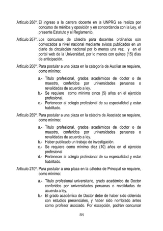 84 
Artículo 266º. El ingreso a la carrera docente en la UNPRG se realiza por concurso de méritos y oposición y en concordancia con la Ley, el presente Estatuto y el Reglamento. 
Artículo 267º. Los concursos de cátedra para docentes ordinarios son convocados a nivel nacional mediante avisos publicados en un diario de circulación nacional por lo menos una vez, y en el portal web de la Universidad, por lo menos con quince (15) días de anticipación. 
Artículo 268º. Para postular a una plaza en la categoría de Auxiliar se requiere, como mínimo: 
a.- Título profesional, grados académicos de doctor o de maestro, conferidos por universidades peruanas o revalidadas de acuerdo a ley. 
b.- Se requiere como mínimo cinco (5) años en el ejercicio profesional. 
c.- Pertenecer al colegio profesional de su especialidad y estar habilitado. 
Artículo 269º. Para postular a una plaza en la cátedra de Asociado se requiere, como mínimo: 
a.- Título profesional, grados académicos de doctor o de maestro, conferidos por universidades peruanas o revalidadas de acuerdo a ley. 
b.- Haber publicado un trabajo de investigación. 
c.- Se requiere como mínimo diez (10) años en el ejercicio profesional 
d.- Pertenecer al colegio profesional de su especialidad y estar habilitado. 
Artículo 270º. Para postular a una plaza en la cátedra de Principal se requiere, como mínimo: 
a.- Título profesional universitario, grado académico de Doctor conferidos por universidades peruanas o revalidadas de acuerdo a ley. 
b.- El grado académico de Doctor debe de haber sido obtenido con estudios presenciales, y haber sido nombrado antes como profesor asociado. Por excepción, podrán concursar  