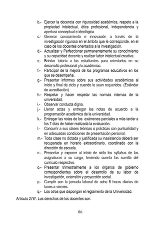 86 
b.- Ejercer la docencia con rigurosidad académica, respeto a la propiedad intelectual, ética profesional, independencia y apertura conceptual e ideológica. 
c.- Generar conocimiento e innovación a través de la investigación rigurosa en el ámbito que le corresponde, en el caso de los docentes orientados a la investigación. 
d.- Actualizar y Perfeccionar permanentemente su conocimiento y su capacidad docente y realizar labor intelectual creativa. 
e.- Brindar tutoría a los estudiantes para orientarlos en su desarrollo profesional y/o académico. 
f.- Participar de la mejora de los programas educativos en los que se desempeña. 
g.- Presentar informes sobre sus actividades académicas al inicio y final de ciclo y cuando le sean requeridos. (Estándar de acreditación) 
h.- Respetar y hacer respetar las normas internas de la universidad. 
i.- Observar conducta digna. 
j.- Llenar actas y entregar las notas de acuerdo a la programación académica de la universidad. 
k.- Entregar las notas de los exámenes parciales a más tardar a los 7 días de haber realizada la evaluación. 
l.- Concurrir a sus clases teóricas o prácticas con puntualidad y en adecuadas condiciones de presentación personal. 
m.- Toda clase no dictada y justificada su inasistencia deberá ser recuperada en horario extraordinario, coordinado con la dirección de escuela. 
n.- Presentar y exponer al inicio de ciclo los syllabus de las asignaturas a su cargo, teniendo cuenta las sumilla del currículo respectivo. 
o.- Presentar trimestralmente a los órganos de gobierno correspondientes sobre el desarrollo de su labor de investigación, extensión y proyección social. 
p.- Cumplir con la jornada laboral de ocho 8 horas diarias de lunes a viernes. 
q.- Los otros que dispongan el reglamento de la Universidad. 
Artículo 276º. Los derechos de los docentes son:  