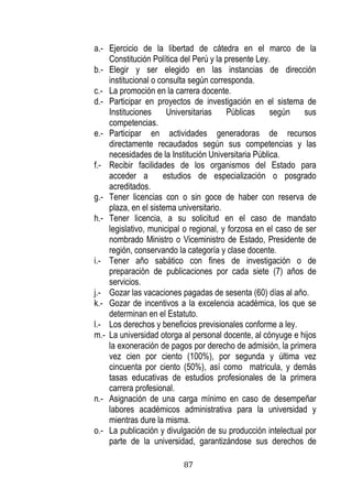 87 
a.- Ejercicio de la libertad de cátedra en el marco de la Constitución Política del Perú y la presente Ley. 
b.- Elegir y ser elegido en las instancias de dirección institucional o consulta según corresponda. 
c.- La promoción en la carrera docente. 
d.- Participar en proyectos de investigación en el sistema de Instituciones Universitarias Públicas según sus competencias. 
e.- Participar en actividades generadoras de recursos directamente recaudados según sus competencias y las necesidades de la Institución Universitaria Pública. 
f.- Recibir facilidades de los organismos del Estado para acceder a estudios de especialización o posgrado acreditados. 
g.- Tener licencias con o sin goce de haber con reserva de plaza, en el sistema universitario. 
h.- Tener licencia, a su solicitud en el caso de mandato legislativo, municipal o regional, y forzosa en el caso de ser nombrado Ministro o Viceministro de Estado, Presidente de región, conservando la categoría y clase docente. 
i.- Tener año sabático con fines de investigación o de preparación de publicaciones por cada siete (7) años de servicios. 
j.- Gozar las vacaciones pagadas de sesenta (60) días al año. 
k.- Gozar de incentivos a la excelencia académica, los que se determinan en el Estatuto. 
l.- Los derechos y beneficios previsionales conforme a ley. 
m.- La universidad otorga al personal docente, al cónyuge e hijos la exoneración de pagos por derecho de admisión, la primera vez cien por ciento (100%), por segunda y última vez cincuenta por ciento (50%), así como matricula, y demás tasas educativas de estudios profesionales de la primera carrera profesional. 
n.- Asignación de una carga mínimo en caso de desempeñar labores académicos administrativa para la universidad y mientras dure la misma. 
o.- La publicación y divulgación de su producción intelectual por parte de la universidad, garantizándose sus derechos de  