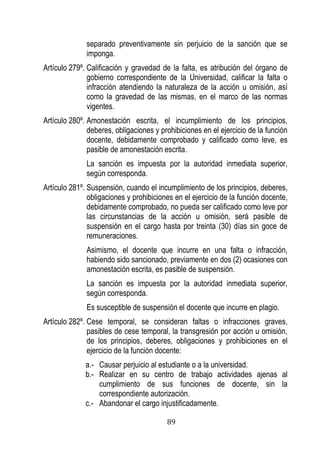 89 
separado preventivamente sin perjuicio de la sanción que se imponga. 
Artículo 279º. Calificación y gravedad de la falta, es atribución del órgano de gobierno correspondiente de la Universidad, calificar la falta o infracción atendiendo la naturaleza de la acción u omisión, así como la gravedad de las mismas, en el marco de las normas vigentes. 
Artículo 280º. Amonestación escrita, el incumplimiento de los principios, deberes, obligaciones y prohibiciones en el ejercicio de la función docente, debidamente comprobado y calificado como leve, es pasible de amonestación escrita. 
La sanción es impuesta por la autoridad inmediata superior, según corresponda. 
Artículo 281º. Suspensión, cuando el incumplimiento de los principios, deberes, obligaciones y prohibiciones en el ejercicio de la función docente, debidamente comprobado, no pueda ser calificado como leve por las circunstancias de la acción u omisión, será pasible de suspensión en el cargo hasta por treinta (30) días sin goce de remuneraciones. 
Asimismo, el docente que incurre en una falta o infracción, habiendo sido sancionado, previamente en dos (2) ocasiones con amonestación escrita, es pasible de suspensión. 
La sanción es impuesta por la autoridad inmediata superior, según corresponda. 
Es susceptible de suspensión el docente que incurre en plagio. 
Artículo 282º. Cese temporal, se consideran faltas o infracciones graves, pasibles de cese temporal, la transgresión por acción u omisión, de los principios, deberes, obligaciones y prohibiciones en el ejercicio de la función docente: 
a.- Causar perjuicio al estudiante o a la universidad. 
b.- Realizar en su centro de trabajo actividades ajenas al cumplimiento de sus funciones de docente, sin la correspondiente autorización. 
c.- Abandonar el cargo injustificadamente.  