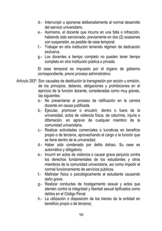 90 
d.- Interrumpir u oponerse deliberadamente al normal desarrollo del servicio universitario. 
e.- Asimismo, el docente que incurra en una falta o infracción, habiendo sido sancionado, previamente en dos (2) ocasiones con suspensión, es pasible de cese temporal. 
f.- Trabajar en otra institución teniendo régimen de dedicación exclusiva. 
g.- Los docentes a tiempo completo no pueden tener tiempo completo en otra institución pública o privada. 
El cese temporal es impuesto por el órgano de gobierno correspondiente, previo proceso administrativo. 
Artículo 283º. Son causales de destitución la transgresión por acción u omisión, de los principios, deberes, obligaciones y prohibiciones en el ejercicio de la función docente, consideradas como muy graves, las siguientes: 
a.- No presentarse al proceso de ratificación en la carrera docente sin causa justificada. 
b.- Ejecutar, promover o encubrir, dentro o fuera de la universidad, actos de violencia física, de calumnia, injuria o difamación, en agravio de cualquier miembro de la comunidad universitaria. 
c.- Realizar actividades comerciales o lucrativas en beneficio propio o de terceros, aprovechando el cargo o la función que se tiene dentro de la universidad. 
d.- Haber sido condenado por delito doloso. Su cese es automático y obligatorio. 
e.- Incurrir en actos de violencia o causar grave perjuicio contra los derechos fundamentales de los estudiantes y otros miembros de la comunidad universitaria, así como impedir el normal funcionamiento de servicios públicos. 
f.- Maltratar física o psicológicamente al estudiante causando daño grave. 
g.- Realizar conductas de hostigamiento sexual y actos que atenten contra la integridad y libertad sexual tipificados como delitos en el Código Penal. 
h.- La utilización o disposición de los bienes de la entidad en beneficio propio o de terceros;  