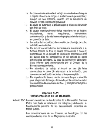 91 
i.- La concurrencia reiterada al trabajo en estado de embriaguez o bajo la influencia de drogas o sustancias estupefacientes y, aunque no sea reiterada, cuando por la naturaleza del servicio revista excepcional gravedad; 
j.- El abuso de autoridad, la prevaricación o el uso de la función con fines de lucro. 
k.- El causar intencionalmente daños materiales en los locales, instalaciones, obras, maquinarias, instrumentos, documentación y demás bienes de propiedad de la entidad o en posesión de ésta; 
l.- Los actos de inmoralidad, de extorsión, de chantaje, de cobro indebido a estudiantes 
m.- Por incurrir en reincidencia, la inasistencia injustificada a su función docente de tres (3) clases consecutivas o cinco (5) discontinuas, en un periodo de treinta días calendario o más de quince días no consecutivos en un periodo de ciento ochenta días calendario. Su cese es automático y obligatorio. Cuyo informe será proporcionado por el Director de la Escuela correspondiente. 
n.- Por abandono de trabajo al incurrir en tres (3) faltas consecutivas o cinco (5) alternadas a la institución, para docentes de dedicación exclusiva o tiempo completo. 
o.- Por impedimento físico o mental permanente que lo inhabilite para el ejercicio del cargo, declarado por la entidad de salud que corresponda o comisión ad hoc, y el reglamento fijara el procedimiento 
Capítulo XLVI 
Remuneraciones de los Docentes 
Artículo 284º. Las remuneraciones de los docentes de la Universidad Nacional Pedro Ruiz Gallo se establecen por categoría y dedicación, su financiamiento proviene de las transferencias corrientes del tesoro público. 
Las remuneraciones de los docentes se homologan con las correspondientes a las de los Magistrados Judiciales.  