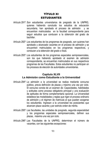93 
TÍTULO XI 
ESTUDIANTES 
Artículo 291º. Son estudiantes universitarios de pregrado de la UNPRG, quienes habiendo concluido los estudios de educación secundaria, han aprobado el proceso de admisión y se encuentran matriculados en la facultad correspondiente para seguir estudios que conducen a la obtención del grado de bachiller. 
Artículo 292º. Los estudiantes de los programas de posgrado, son quienes han aprobado y alcanzado vacantes en el proceso de admisión y se encuentran matriculados en los programas respectivos, y conducen a la obtención del grado o título. 
Artículo 293º. Los estudiantes de los programas especiales semipresenciales, son los que habiendo aprobado el examen de admisión correspondiente, se encuentran matriculados en sus respectivos programas de las Facultades. Estos estudiantes no participan en los procesos de elección de autoridades universitarias. 
Capítulo XLVII 
La Admisión como Estudiante a la Universidad 
Artículo 294º. La admisión a la universidad se realiza mediante concurso público, previa definición de plazas y máximo una vez por ciclo. El concurso consta de un examen de: Capacidades, habilidades y actitudes como proceso obligatorio principal y una evaluación de aptitudes de forma complementaria opcional. La Universidad establece las modalidades y reglas que rigen el proceso ordinario de admisión y el régimen de matrícula al que pueden acogerse los estudiantes. Ingresan a la universidad los postulantes que alcancen plaza vacante y por estricto orden de mérito. 
Artículo 295º. Las facultades, las unidades de posgrado, segunda especialidad y los programas especiales semipresenciales, definen sus plazas, máximo una vez por ciclo. 
Artículo 296º. Las Facultades de la UNPRG, determinan el número de vacantes, con las siguientes excepciones:  