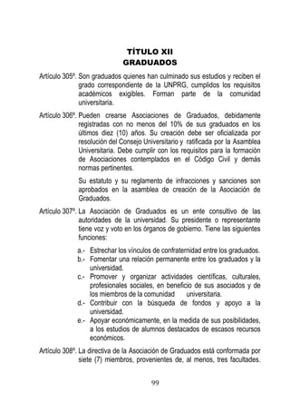 99 
TÍTULO XII 
GRADUADOS 
Artículo 305º. Son graduados quienes han culminado sus estudios y reciben el grado correspondiente de la UNPRG, cumplidos los requisitos académicos exigibles. Forman parte de la comunidad universitaria. 
Artículo 306º. Pueden crearse Asociaciones de Graduados, debidamente registradas con no menos del 10% de sus graduados en los últimos diez (10) años. Su creación debe ser oficializada por resolución del Consejo Universitario y ratificada por la Asamblea Universitaria. Debe cumplir con los requisitos para la formación de Asociaciones contemplados en el Código Civil y demás normas pertinentes. 
Su estatuto y su reglamento de infracciones y sanciones son aprobados en la asamblea de creación de la Asociación de Graduados. 
Artículo 307º. La Asociación de Graduados es un ente consultivo de las autoridades de la universidad. Su presidente o representante tiene voz y voto en los órganos de gobierno. Tiene las siguientes funciones: 
a.- Estrechar los vínculos de confraternidad entre los graduados. 
b.- Fomentar una relación permanente entre los graduados y la universidad. 
c.- Promover y organizar actividades científicas, culturales, profesionales sociales, en beneficio de sus asociados y de los miembros de la comunidad universitaria. 
d.- Contribuir con la búsqueda de fondos y apoyo a la universidad. 
e.- Apoyar económicamente, en la medida de sus posibilidades, a los estudios de alumnos destacados de escasos recursos económicos. 
Artículo 308º. La directiva de la Asociación de Graduados está conformada por siete (7) miembros, provenientes de, al menos, tres facultades.  
