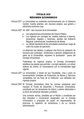 103 
TÍTULO XIV 
RÉGIMEN ECONÓMICO 
Artículo 321º. La Universidad es sostenida económicamente por el Gobierno Central. Cuenta además, con recursos propios, que genera y administra conforme a ley. 
Artículo 322º. Art. 265º.- Son recursos de la Universidad: 
a.- Las asignaciones provenientes del Tesoro Público. 
b.- Los ingresos por concepto de: créditos externos e internos, donaciones, legados y herencias, aportes del Gobierno Regional, subvenciones, transferencia de bienes. 
c.- La utilidad resultante de las actividades productivas, luego de cubrir los costos de operación. 
La obtención de créditos y cualquier otra forma de captación de recursos que contengan condiciones o generen obligaciones de parte de la Universidad, requieren la aprobación previa del Consejo Universitario. 
Tratándose de ingresos propios, el Consejo Universitario establece las pautas que permitan una ágil captación y un eficaz sistema de control, en concordancia con la normatividad legal vigente. 
Artículo 323º. La Universidad, a través de sus Facultades, crea y pone en funcionamiento Unidades de Producción de Bienes y Servicios compatibles con los fines de la institución. Las utilidades son ingresos propios. 
Artículo 324º. El Consejo Universitario dicta las normas necesarias para impulsar el Fondo de Desarrollo y Promoción Universitaria, constituido por las donaciones de dinero y valores efectuadas a su favor por personas naturales y jurídicas. 
Una comisión ad-hoc, presidida por el Rector y constituida por tres docentes o funcionarios designados por el Consejo Universitario a propuesta de aquél, se responsabiliza de promover la captación de donaciones y de su correcta administración.  