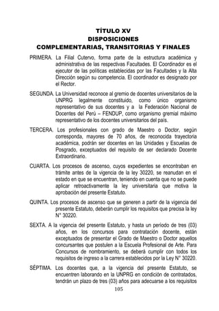 105 
TÍTULO XV 
DISPOSICIONES 
COMPLEMENTARIAS, TRANSITORIAS Y FINALES 
PRIMERA. La Filial Cutervo, forma parte de la estructura académica y administrativa de las respectivas Facultades. El Coordinador es el ejecutor de las políticas establecidas por las Facultades y la Alta Dirección según su competencia. El coordinador es designado por el Rector. 
SEGUNDA. La Universidad reconoce al gremio de docentes universitarios de la UNPRG legalmente constituido, como único organismo representativo de sus docentes y a la Federación Nacional de Docentes del Perú – FENDUP, como organismo gremial máximo representativo de los docentes universitarios del país. 
TERCERA. Los profesionales con grado de Maestro o Doctor, según corresponda, mayores de 70 años, de reconocida trayectoria académica, podrán ser docentes en las Unidades y Escuelas de Posgrado, exceptuados del requisito de ser declarado Docente Extraordinario. 
CUARTA. Los procesos de ascenso, cuyos expedientes se encontraban en trámite antes de la vigencia de la ley 30220, se reanudan en el estado en que se encuentran, teniendo en cuenta que no se puede aplicar retroactivamente la ley universitaria que motiva la aprobación del presente Estatuto. 
QUINTA. Los procesos de ascenso que se generen a partir de la vigencia del presente Estatuto, deberán cumplir los requisitos que precisa la ley N° 30220. 
SEXTA. A la vigencia del presente Estatuto, y hasta un período de tres (03) años, en los concursos para contratación docente, están exceptuados de presentar el Grado de Maestro o Doctor aquellos concursantes que postulen a la Escuela Profesional de Arte. Para Concursos de nombramiento, se deberá cumplir con todos los requisitos de ingreso a la carrera establecidos por la Ley N° 30220. 
SÉPTIMA. Los docentes que, a la vigencia del presente Estatuto, se encuentren laborando en la UNPRG en condición de contratados, tendrán un plazo de tres (03) años para adecuarse a los requisitos  