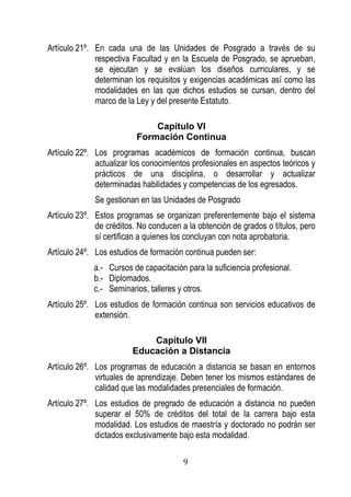 9 
Artículo 21º. En cada una de las Unidades de Posgrado a través de su respectiva Facultad y en la Escuela de Posgrado, se aprueban, se ejecutan y se evalúan los diseños curriculares, y se determinan los requisitos y exigencias académicas así como las modalidades en las que dichos estudios se cursan, dentro del marco de la Ley y del presente Estatuto. 
Capítulo VI 
Formación Continua 
Artículo 22º. Los programas académicos de formación continua, buscan actualizar los conocimientos profesionales en aspectos teóricos y prácticos de una disciplina, o desarrollar y actualizar determinadas habilidades y competencias de los egresados. 
Se gestionan en las Unidades de Posgrado 
Artículo 23º. Estos programas se organizan preferentemente bajo el sistema de créditos. No conducen a la obtención de grados o títulos, pero sí certifican a quienes los concluyan con nota aprobatoria. 
Artículo 24º. Los estudios de formación continua pueden ser: 
a.- Cursos de capacitación para la suficiencia profesional. 
b.- Diplomados. 
c.- Seminarios, talleres y otros. 
Artículo 25º. Los estudios de formación continua son servicios educativos de extensión. 
Capítulo VII 
Educación a Distancia 
Artículo 26º. Los programas de educación a distancia se basan en entornos virtuales de aprendizaje. Deben tener los mismos estándares de calidad que las modalidades presenciales de formación. 
Artículo 27º. Los estudios de pregrado de educación a distancia no pueden superar el 50% de créditos del total de la carrera bajo esta modalidad. Los estudios de maestría y doctorado no podrán ser dictados exclusivamente bajo esta modalidad.  