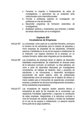 17 
c.- Fomentar la creación o fortalecimiento de redes de investigadores, o aprovechar las ya existentes tanto institucionales como interinstitucionales. 
d.- Vincular a profesores expertos en investigación con profesores en vías de formación. 
e.- Desarrollar programas de formación sistemática de investigadores. 
f.- Establecer políticas y lineamientos que fomenten y faciliten las tareas relacionadas con la investigación. 
Capítulo XIV 
Incubadoras de Empresas 
Artículo 55º. La universidad, como parte de su actividad formativa, promueve la iniciativa de los estudiantes para la creación de pequeñas y micro empresas de propiedad de los estudiantes, brindando asesoría o facilidades en el uso de los equipos e instalaciones de la institución. Los órganos directivos de la empresa, en un contexto formativo, deben estar integrados por los estudiantes. 
Artículo 56º. Las incubadoras de empresas tienen el objetivo de desarrollar habilidades emprendedoras. Se implementan en diversas áreas de la estructura curricular, en particular su área aplicativa, así como a partir de desarrollos efectuados por investigadores universitarios, de trabajos de titulación, tesis y proyectos de estudiantes y de innovaciones y desarrollos tecnológicos provenientes del sector externo, tanto de profesionales independientes como de empresas con el objetivo de ofrecer un marco estable para el intercambio de experiencias universidad- empresa y prestación de servicios tecnológicamente avanzados y formar estudiantes emprendedores. 
Artículo 57º. Las incubadoras de negocios reciben asesoría técnica o empresarial de parte de los docentes de la universidad. Las respectivas Facultades reglamentan y organizan la constitución de estas empresas, integrándolas a la estructura curricular a nivel de formación de carácter práctico y brindan las facilidades en el uso de los equipos e instalaciones. La asesoría docente forma parte de la carga académica.  
