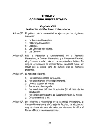 21 
TÍTULO V 
GOBIERNO UNIVERSITARIO 
Capítulo XVIII 
Instancias del Gobierno Universitario 
Artículo 69º. El gobierno de la universidad es ejercido por las siguientes instancias: 
a.- La Asamblea Universitaria. 
b.- El Consejo Universitario. 
c.- El Rector. 
d.- Los Consejos de Facultad. 
e.- Los Decanos. 
Artículo 70º. Para la instalación y funcionamiento de la Asamblea Universitaria, el Consejo Universitario y el Consejo de Facultad, el quórum es la mitad más uno de sus miembros hábiles. En ninguna circunstancia la representación estudiantil puede ser mayor que la tercera parte del número total de miembros presentes. 
Artículo 71º. La habilidad se pierde: 
a.- Por haberse declarado su vacancia. 
b.- Por fallecimiento o invalidez permanente. 
c.- Licencia superior a 6 meses. 
d.- Por ascenso de categoría. 
e.- Por conclusión del plan de estudios (en el caso de los estudiantes). 
f.- Por sanción administrativa de suspensión mayor a 3 meses. 
g.- Otros que señale la ley. 
Artículo 72º. Los acuerdos y resoluciones de la Asamblea Universitaria, el Consejo Universitario y el Consejo de Facultad, se adoptan por mayoría simple de votos de todos sus miembros, incluidos el Rector o Decano, según corresponda.  