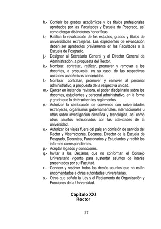 27 
h.- Conferir los grados académicos y los títulos profesionales aprobados por las Facultades y Escuela de Posgrado, así como otorgar distinciones honoríficas. 
i.- Ratifica la revalidación de los estudios, grados y títulos de universidades extranjeras. Los expedientes de revalidación deben ser aprobados previamente en las Facultades o la Escuela de Posgrado. 
j.- Designar al Secretario General y al Director General de Administración, a propuesta del Rector. 
k.- Nombrar, contratar, ratificar, promover y remover a los docentes, a propuesta, en su caso, de las respectivas unidades académicas concernidas. 
l.- Nombrar, contratar, promover y remover al personal administrativo, a propuesta de la respectiva unidad. 
m.- Ejercer en instancia revisora, el poder disciplinario sobre los docentes, estudiantes y personal administrativo, en la forma y grado que lo determinen los reglamentos. 
n.- Autorizar la celebración de convenios con universidades extranjeras, organismos gubernamentales, internacionales u otros sobre investigación científica y tecnológica, así como otros asuntos relacionados con las actividades de la universidad. 
o.- Autorizar los viajes fuera del país en comisión de servicio del Rector y Vicerrectores, Decanos, Director de la Escuela de Posgrado, Docentes, Funcionarios y Estudiantes y recibir los informes correspondientes. 
p.- Aceptar legados y donaciones. 
q.- Invitar a los Decanos que no conforman el Consejo Universitario vigente para sustentar asuntos de interés presentados por su Facultad. 
r.- Conocer y resolver todos los demás asuntos que no están encomendados a otras autoridades universitarias. 
s.- Otras que señale la Ley y el Reglamento de Organización y Funciones de la Universidad. 
Capítulo XXI 
Rector  