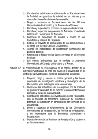 30 
b.- Coordina las actividades académicas de las Facultades con la finalidad de garantizar la calidad de las mismas y su concordancia con la misión de la universidad. 
c.- Dirige y supervisa el funcionamiento de las Oficinas Universitarias de Admisión, y de Asuntos Académicos. 
d.- Coordina y supervisa los procesos de ingreso a la docencia. 
e.- Coordina y supervisa los procesos de Admisión, presidiendo la Comisión Permanente de Admisión. 
f.- Supervisa la expedición de Grados y Títulos en las Facultades y Escuela de Posgrado. 
g.- Elabora el proyecto de presupuesto de las dependencias a su cargo y lo eleva al Consejo Universitario. 
h.- Atiende las necesidades de capacitación permanente del personal docente. 
i.- Reemplaza al Rector en los casos previstos en el presente Estatuto. 
j.- Las demás atribuciones que le confiere la Asamblea Universitaria, el Consejo Universitario o el Rector. 
Artículo 89º. El Vicerrectorado de Investigación es el órgano director de la actividad investigativa de más alto nivel en la universidad en el ámbito de la investigación. Tiene las atribuciones siguientes: 
a.- Propone, dirige y ejecuta la política general y las líneas prioritarias de investigación científica y tecnológica de la Universidad y las estrategias para su desarrollo. 
b.- Supervisar las actividades de investigación con la finalidad de garantizar la calidad de las mismas y su concordancia con la misión y metas de la universidad. 
c.- Coordina las actividades de investigación de las Facultades, con la finalidad de fomentarla supervisar su realización promover su publicación en concordancia con la misión de la universidad. 
d.- Dirige y supervisa el funcionamiento de las Direcciones Universitarias de Investigación, de Política de Investigación, y de Información para la Enseñanza Aprendizaje e Investigación. 
e.- Impulsa la creación de Institutos de Investigación y supervisa su funcionamiento.  