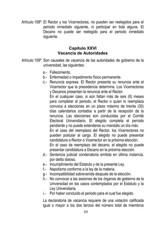 39 
Artículo 108º. El Rector y los Vicerrectores, no pueden ser reelegidos para el periodo inmediato siguiente, ni participar en lista alguna. El Decano no puede ser reelegido para el periodo inmediato siguiente. 
Capítulo XXVI 
Vacancia de Autoridades 
Artículo 109º. Son causales de vacancia de las autoridades de gobierno de la universidad, las siguientes: 
a.- Fallecimiento. 
b.- Enfermedad o impedimento físico permanente. 
c.- Renuncia expresa. El Rector presenta su renuncia ante el Vicerrector que la precedencia determine. Los Vicerrectores y Decanos presentan la renuncia ante el Rector. 
En el cualquier caso, si aún faltan más de seis (6) meses para completar el periodo, el Rector o quien lo reemplaza convoca a elecciones en un plazo máximo de treinta (30) días calendarios contados a partir de la recepción de la renuncia. Las elecciones son conducidas por el Comité Electoral Universitario. El elegido completa el período pendiente y no puede extenderse su mandato un día más. 
En el caso del reemplazo del Rector, los Vicerrectores no pueden postular al cargo. El elegido no puede presentar candidatura a Rector o Vicerrector en la próxima elección. 
En el caso de reemplazo del decano, el elegido no puede presentar candidatura a Decano en la próxima elección. 
d.- Sentencia judicial condenatoria emitida en última instancia, por delito doloso. 
e.- Incumplimiento del Estatuto y de la presente Ley. 
f.- Nepotismo conforme a la ley de la materia. 
g.- Incompatibilidad sobrevenida después de la elección. 
h.- No convocar a las sesiones de los órganos de gobierno de la Universidad en los casos contemplados por el Estatuto y la Ley Universitaria. 
i.- Por haber concluido el periodo para el cual fue elegido. 
La declaratoria de vacancia requiere de una votación calificada igual o mayor a los dos tercios del número total de miembros  