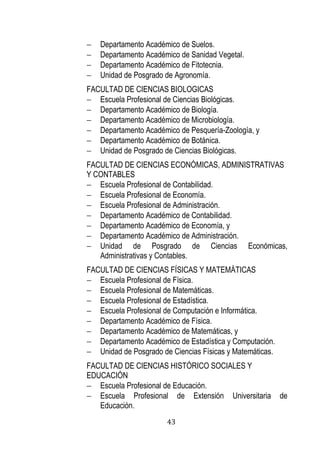 43 
 Departamento Académico de Suelos. 
 Departamento Académico de Sanidad Vegetal. 
 Departamento Académico de Fitotecnia. 
 Unidad de Posgrado de Agronomía. 
FACULTAD DE CIENCIAS BIOLOGICAS 
 Escuela Profesional de Ciencias Biológicas. 
 Departamento Académico de Biología. 
 Departamento Académico de Microbiología. 
 Departamento Académico de Pesquería-Zoología, y 
 Departamento Académico de Botánica. 
 Unidad de Posgrado de Ciencias Biológicas. 
FACULTAD DE CIENCIAS ECONÓMICAS, ADMINISTRATIVAS Y CONTABLES 
 Escuela Profesional de Contabilidad. 
 Escuela Profesional de Economía. 
 Escuela Profesional de Administración. 
 Departamento Académico de Contabilidad. 
 Departamento Académico de Economía, y 
 Departamento Académico de Administración. 
 Unidad de Posgrado de Ciencias Económicas, Administrativas y Contables. 
FACULTAD DE CIENCIAS FÍSICAS Y MATEMÁTICAS 
 Escuela Profesional de Física. 
 Escuela Profesional de Matemáticas. 
 Escuela Profesional de Estadística. 
 Escuela Profesional de Computación e Informática. 
 Departamento Académico de Física. 
 Departamento Académico de Matemáticas, y 
 Departamento Académico de Estadística y Computación. 
 Unidad de Posgrado de Ciencias Físicas y Matemáticas. 
FACULTAD DE CIENCIAS HISTÓRICO SOCIALES Y EDUCACIÓN 
 Escuela Profesional de Educación. 
 Escuela Profesional de Extensión Universitaria de Educación.  