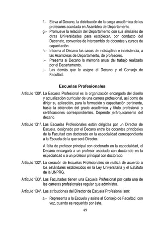49 
f.- Eleva al Decano, la distribución de la carga académica de los profesores acordada en Asamblea de Departamento. 
g.- Promueve la relación del Departamento con sus similares de otras Universidades para establecer, por conducto del Decanato, convenios de intercambio de docentes y cursos de capacitación. 
h.- Informa al Decano los casos de indisciplina e inasistencia, a las Asambleas de Departamento, de profesores. 
i.- Presenta al Decano la memoria anual del trabajo realizado por el Departamento. 
j.- Las demás que le asigne el Decano y el Consejo de Facultad. 
Escuelas Profesionales 
Artículo 130º. La Escuela Profesional es la organización encargada del diseño y actualización curricular de una carrera profesional, así como de dirigir su aplicación, para la formación y capacitación pertinente, hasta la obtención del grado académico y título profesional y certificaciones correspondientes. Depende jerárquicamente del decano. 
Artículo 131º. Las Escuelas Profesionales están dirigidas por un Director de Escuela, designado por el Decano entre los docentes principales de la Facultad con doctorado en la especialidad correspondiente a la Escuela de la que será Director. 
A falta de profesor principal con doctorado en la especialidad, el Decano encargará a un profesor asociado con doctorado en la especialidad o a un profesor principal con doctorado. 
Artículo 132º. La creación de Escuelas Profesionales se realiza de acuerdo a los estándares establecidos en la Ley Universitaria y el Estatuto de la UNPRG. 
Artículo 133º. Las Facultades tienen una Escuela Profesional por cada una de las carreras profesionales regular que administra. 
Artículo 134º. Las atribuciones del Director de Escuela Profesional son: 
a.- Representa a la Escuela y asiste al Consejo de Facultad, con voz, cuando es requerido por éste.  