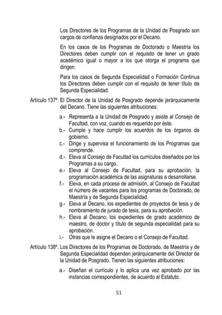 51 
Los Directores de los Programas de la Unidad de Posgrado son cargos de confianza designados por el Decano. 
En los casos de los Programas de Doctorado o Maestría los Directores deben cumplir con el requisito de tener un grado académico igual o mayor a los que otorga el programa que dirigen. 
Para los casos de Segunda Especialidad o Formación Continua los Directores deben cumplir con el requisito de tener título de Segunda Especialidad. 
Artículo 137º. El Director de la Unidad de Posgrado depende jerárquicamente del Decano. Tiene las siguientes atribuciones: 
a.- Representa a la Unidad de Posgrado y asiste al Consejo de Facultad, con voz, cuando es requerido por éste. 
b.- Cumple y hace cumplir los acuerdos de los órganos de gobierno. 
c.- Dirige y supervisa el funcionamiento de los Programas que comprende. 
d.- Eleva al Consejo de Facultad los currículos diseñados por los Programas a su cargo. 
e.- Eleva al Consejo de Facultad, para su aprobación, la programación académica de las asignaturas a desarrollarse. 
f.- Eleva, en cada proceso de admisión, al Consejo de Facultad el número de vacantes para los programas de Doctorado, de Maestría y de Segunda Especialidad. 
g.- Eleva al Decano, los expedientes de proyectos de tesis y de nombramiento de jurado de tesis, para su aprobación. 
h.- Eleva al Decano, los expedientes de grado académico de maestro, de doctor y título de segunda especialidad para su aprobación. 
i.- Otras que le asigne el Decano o el Consejo de Facultad. 
Artículo 138º. Los Directores de los Programas de Doctorado, de Maestría y de Segunda Especialidad dependen jerárquicamente del Director de la Unidad de Posgrado. Tienen las siguientes atribuciones: 
a.- Diseñan el currículo y lo aplica una vez aprobado por las instancias correspondientes, de acuerdo al Estatuto.  