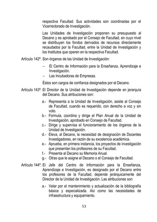 53 
respectiva Facultad. Sus actividades son coordinadas por el Vicerrectorado de Investigación. 
Las Unidades de Investigación proponen su presupuesto al Decano y es aprobado por el Consejo de Facultad, en cuyo nivel se distribuyen los fondos derivados de recursos directamente recaudados por la Facultad, entre la Unidad de Investigación y los Institutos que operen en la respectiva Facultad. 
Artículo 142º. Son órganos de las Unidad de Investigación: 
 El Centro de Información para la Enseñanza, Aprendizaje e Investigación. 
 Las Incubadoras de Empresas. 
Éstos son cargos de confianza designados por el Decano. 
Artículo 143º. El Director de la Unidad de Investigación depende en jerarquía del Decano. Sus atribuciones son: 
a.- Representa a la Unidad de Investigación, asiste al Consejo de Facultad, cuando es requerido, con derecho a voz y sin voto. 
b.- Formula, coordina y dirige el Plan Anual de la Unidad de Investigación, aprobado en Consejo de Facultad. 
c.- Dirige y supervisa el funcionamiento de los órganos de la Unidad de Investigación. 
d.- Eleva, al Decano, la necesidad de designación de Docentes Investigadores, en razón de su excelencia académica. 
e.- Aprueba, en primera instancia, los proyectos de investigación que presentan los profesores de su Facultad. 
f.- Presenta al Decano su Memoria Anual. 
g.- Otras que le asigne el Decano o el Consejo de Facultad. 
Artículo 144º. El Jefe del Centro de Información para la Enseñanza, Aprendizaje e Investigación, es designado por el Decano entre los profesores de la Facultad, depende jerárquicamente del Director de la Unidad de Investigación. Las atribuciones son 
a.- Velar por el mantenimiento y actualización de la bibliografía básica y especializada. Así como las necesidades de infraestructura y equipamiento.  