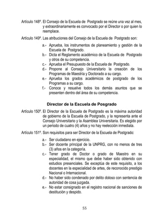 55 
Artículo 148º. El Consejo de la Escuela de Postgrado se reúne una vez al mes, y extraordinariamente es convocado por el Director o por quien lo reemplace. 
Artículo 149º. Las atribuciones del Consejo de la Escuela de Postgrado son: 
a.- Aprueba, los instrumentos de planeamiento y gestión de la Escuela de Postgrado. 
b.- Dicta el Reglamento académico de la Escuela de Postgrado y otros de su competencia. 
c.- Aprueba el Presupuesto de la Escuela de Postgrado. 
d.- Propone al Consejo Universitario la creación de los Programas de Maestría y Doctorado a su cargo. 
e.- Aprueba los grados académicos de postgrado de los Programas a su cargo. 
f.- Conoce y resuelve todos los demás asuntos que se presenten dentro del área de su competencia. 
Director de la Escuela de Posgrado 
Artículo 150º. El Director de la Escuela de Postgrado es la máxima autoridad de gobierno de la Escuela de Postgrado, y la representa ante el Consejo Universitario y la Asamblea Universitaria. Es elegido por un periodo de cuatro (4) años y no hay reelección inmediata. 
Artículo 151º. Son requisitos para ser Director de la Escuela de Postgrado: 
a.- Ser ciudadano en ejercicio. 
b.- Ser docente principal de la UNPRG, con no menos de tres (3) años en la categoría. 
c.- Tener grado de Doctor o grado de Maestro en su especialidad, el mismo que debe haber sido obtenido con estudios presenciales. Se exceptúa de este requisito, a los docentes en la especialidad de artes, de reconocido prestigio Nacional o Internacional. 
d.- No haber sido condenado por delito doloso con sentencia de autoridad de cosa juzgada. 
e.- No estar consignado en el registro nacional de sanciones de destitución y despido.  