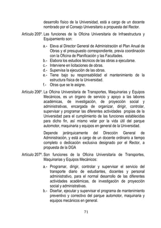 71 
desarrollo físico de la Universidad, está a cargo de un docente nombrado por el Consejo Universitario a propuesta del Rector. 
Artículo 205º. Las funciones de la Oficina Universitaria de Infraestructura y Equipamiento son: 
a.- Eleva al Director General de Administración el Plan Anual de Obras y el presupuesto correspondiente, previa coordinación con la Oficina de Planificación y las Facultades. 
b.- Elabora los estudios técnicos de las obras a ejecutarse. 
c.- Interviene en licitaciones de obras. 
d.- Supervisa la ejecución de las obras. 
e.- Tiene bajo su responsabilidad el mantenimiento de la estructura física de la Universidad. 
f.- Otras que se le asigne. 
Artículo 206º. La Oficina Universitaria de Transportes, Maquinarias y Equipos Mecánicos, es un órgano de servicio y apoyo a las labores académicas, de investigación, de proyección social y administrativas, encargada de organizar, dirigir, controlar, supervisar y programar las diferentes actividades propias de la Universidad para el cumplimiento de las funciones establecidas para dicho fin, así mismo velar por la vida útil del parque automotor, maquinaria y equipos en general de la Universidad. 
Depende jerárquicamente del Dirección General de Administración, y está a cargo de un docente ordinario a tiempo completo o dedicación exclusiva designado por el Rector, a propuesta de la DGA 
Artículo 207º. Son funciones de la Oficina Universitaria de Transportes, Maquinarias y Equipos Mecánicos: 
a.- Programar, dirigir, controlar y supervisar el servicio del transporte diario de estudiantes, docentes y personal administrativo, para el normal desarrollo de las diferentes actividades académicas, de investigación de proyección social y administrativas. 
b.- Diseñar, ejecutar y supervisar el programa de mantenimiento preventivo y correctivo del parque automotor, maquinaria y equipos mecánicos en general.  