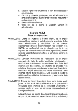 72 
c.- Elaborar y presentar anualmente el plan de necesidades y requerimientos. 
d.- Elaborar y presentar propuestas para el reflotamiento o renovación del parque automotor de vehículos, maquinaria y equipos en general. 
e.- Presentar la memoria anual. 
f.- Otras que se le asigne la Dirección General de Administración. 
Capítulo XXXVII 
Órganos especiales 
Artículo 208º. La Oficina de Auditoría y Control Interno, es el órgano responsable de efectuar el control preventivo y posterior de los actos administrativos y académicos de las diversas dependencias u órganos de administración y de operación de la UNPRG, de conformidad con las disposiciones de la Ley Orgánica del Sistema Nacional de Control, reglamentos y normas conexas. Depende funcionalmente de la Contraloría General de la Republica. 
Artículo 209º. La Comisión Permanente de Fiscalización es el órgano encargado de vigilar la gestión académica, administrativa y económica de la Universidad Nacional Pedro Ruiz Gallo sta integrada por dos docentes, un estudiante de pregrado y un estudiante de posgrado, miembros de la Asamblea Universitaria; cuenta con amplias facultades para solicitar información a toda instancia interna de la Universidad sta obligada a guardar la debida confidencialidad de la información proporcionada, bajo responsabilidad. 
Artículo 210º. El Tribunal de Honor Universitario tiene como función emitir juicios de valor sobre toda cuestión ética, en la que estuviera involucrado algún miembro de la comunidad universitaria, y propone, según el caso, las sanciones correspondientes al Consejo Universitario. 
sta conformado por tres (3) docentes ordinarios en la categoría de principal, de reconocida trayectoria académica, profesional y  