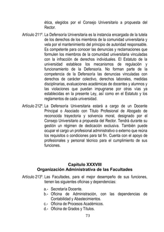 73 
ética, elegidos por el Consejo Universitario a propuesta del Rector. 
Artículo 211º. La Defensoría Universitaria es la instancia encargada de la tutela de los derechos de los miembros de la comunidad universitaria y vela por el mantenimiento del principio de autoridad responsable. Es competente para conocer las denuncias y reclamaciones que formulen los miembros de la comunidad universitaria vinculadas con la infracción de derechos individuales. El Estatuto de la universidad establece los mecanismos de regulación y funcionamiento de la Defensoría. No forman parte de la competencia de la Defensoría las denuncias vinculadas con derechos de carácter colectivo, derechos laborales, medidas disciplinarias, evaluaciones académicas de docentes y alumnos y las violaciones que puedan impugnarse por otras vías a esta lecidas en la presente Le as como en el Estatuto y los reglamentos de cada universidad. 
Artículo 212º. La Defensoría Universitaria estará a cargo de un Docente Principal o Asociado con Título Profesional de Abogado de reconocida trayectoria y solvencia moral, designado por el Consejo Universitario a propuesta del Rector. Tendrá durante su gestión un régimen de dedicación exclusiva. También puede ocupar el cargo un profesional administrativo o externo que reúna los requisitos o condiciones para tal fin. Cuenta con el apoyo de profesionales y personal técnico para el cumplimiento de sus funciones. 
Capítulo XXXVIII 
Organización Administrativa de las Facultades 
Artículo 213º. Las Facultades, para el mejor desempeño de sus funciones, tienen las siguientes oficinas y dependencias: 
a.- Secretaría Docente. 
b.- Oficina de Administración, con las dependencias de Contabilidad y Abastecimientos. 
c.- Oficina de Procesos Académicos. 
d.- Oficina de Grados y Títulos.  