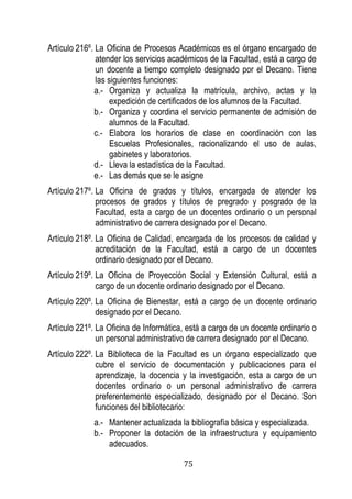 75 
Artículo 216º. La Oficina de Procesos Académicos es el órgano encargado de atender los servicios académicos de la Facultad, está a cargo de un docente a tiempo completo designado por el Decano. Tiene las siguientes funciones: 
a.- Organiza y actualiza la matrícula, archivo, actas y la expedición de certificados de los alumnos de la Facultad. 
b.- Organiza y coordina el servicio permanente de admisión de alumnos de la Facultad. 
c.- Elabora los horarios de clase en coordinación con las Escuelas Profesionales, racionalizando el uso de aulas, gabinetes y laboratorios. 
d.- Lleva la estadística de la Facultad. 
e.- Las demás que se le asigne 
Artículo 217º. La Oficina de grados y títulos, encargada de atender los procesos de grados y títulos de pregrado y posgrado de la Facultad, esta a cargo de un docentes ordinario o un personal administrativo de carrera designado por el Decano. 
Artículo 218º. La Oficina de Calidad, encargada de los procesos de calidad y acreditación de la Facultad, está a cargo de un docentes ordinario designado por el Decano. 
Artículo 219º. La Oficina de Proyección Social y Extensión Cultural, está a cargo de un docente ordinario designado por el Decano. 
Artículo 220º. La Oficina de Bienestar, está a cargo de un docente ordinario designado por el Decano. 
Artículo 221º. La Oficina de Informática, está a cargo de un docente ordinario o un personal administrativo de carrera designado por el Decano. 
Artículo 222º. La Biblioteca de la Facultad es un órgano especializado que cubre el servicio de documentación y publicaciones para el aprendizaje, la docencia y la investigación, esta a cargo de un docentes ordinario o un personal administrativo de carrera preferentemente especializado, designado por el Decano. Son funciones del bibliotecario: 
a.- Mantener actualizada la bibliografía básica y especializada. 
b.- Proponer la dotación de la infraestructura y equipamiento adecuados.  