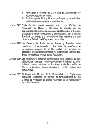 76 
c.- Administrar la Hemeroteca, y el Centro de Documentación y Publicaciones, física y virtual. 
d.- Facilitar ayuda bibliográfica a profesores y estudiantes, facilitando prioritariamente la investigación. 
Artículo 223º. Cada Facultad puede proyectar una o más Centros de Producción de Bienes y Servicios de acuerdo con su especialidad, las mismas que una vez aprobadas por el Consejo Universitario serán conducidas y administradas por la misma Facultad, con arreglo a la normatividad legal vigente y a lo que dispone el Estatuto y el Reglamento específico. 
Artículo 224º. Los Centros de Producción de Bienes y Servicios están orientados, primordialmente, a los fines de enseñanza e investigación propios de la Universidad, sin perjuicio de propender a su autofinanciamiento y a la obtención de utilidades. Estas son recursos propios de las Facultades. 
Artículo 225º. Los docentes y personal administrativo que, además de sus obligaciones normales y en horarios que no interfieran su labor habitual, prestan servicios en los Centros de Producción de Bienes y Servicios, tienen derecho a percibir retribuciones económicas. 
Artículo 226º. El Reglamento General de la Universidad y el Reglamento específico establecen las normas de funcionamiento de los Centros de Producción de Bienes y Servicios de las Facultades y de la Alta Dirección. 
 