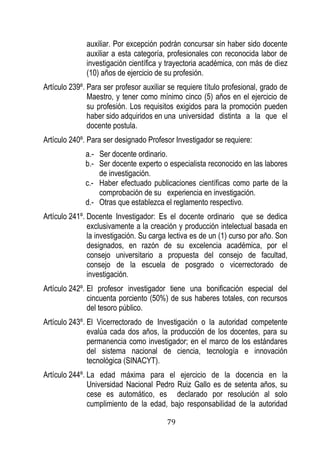 79 
auxiliar. Por excepción podrán concursar sin haber sido docente auxiliar a esta categoría, profesionales con reconocida labor de investigación científica y trayectoria académica, con más de diez (10) años de ejercicio de su profesión. 
Artículo 239º. Para ser profesor auxiliar se requiere título profesional, grado de Maestro, y tener como mínimo cinco (5) años en el ejercicio de su profesión. Los requisitos exigidos para la promoción pueden haber sido adquiridos en una universidad distinta a la que el docente postula. 
Artículo 240º. Para ser designado Profesor Investigador se requiere: 
a.- Ser docente ordinario. 
b.- Ser docente experto o especialista reconocido en las labores de investigación. 
c.- Haber efectuado publicaciones científicas como parte de la comprobación de su experiencia en investigación. 
d.- Otras que establezca el reglamento respectivo. 
Artículo 241º. Docente Investigador: Es el docente ordinario que se dedica exclusivamente a la creación y producción intelectual basada en la investigación. Su carga lectiva es de un (1) curso por año. Son designados, en razón de su excelencia académica, por el consejo universitario a propuesta del consejo de facultad, consejo de la escuela de posgrado o vicerrectorado de investigación. 
Artículo 242º. El profesor investigador tiene una bonificación especial del cincuenta porciento (50%) de sus haberes totales, con recursos del tesoro público. 
Artículo 243º. El Vicerrectorado de Investigación o la autoridad competente evalúa cada dos años, la producción de los docentes, para su permanencia como investigador; en el marco de los estándares del sistema nacional de ciencia, tecnología e innovación tecnológica (SINACYT). 
Artículo 244º. La edad máxima para el ejercicio de la docencia en la Universidad Nacional Pedro Ruiz Gallo es de setenta años, su cese es automático, es declarado por resolución al solo cumplimiento de la edad, bajo responsabilidad de la autoridad  