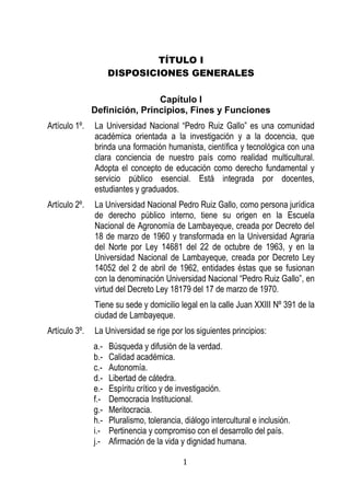 1 
TÍTULO I 
DISPOSICIONES GENERALES 
Capítulo I 
Definición, Principios, Fines y Funciones 
Artículo 1º. La Universidad Nacional “Pedro Ruiz Gallo” es una comunidad académica orientada a la investigación y a la docencia, que brinda una formación humanista, científica y tecnológica con una clara conciencia de nuestro país como realidad multicultural. Adopta el concepto de educación como derecho fundamental y servicio público esencial. Está integrada por docentes, estudiantes y graduados. 
Artículo 2º. La Universidad Nacional Pedro Ruiz Gallo, como persona jurídica de derecho público interno, tiene su origen en la Escuela Nacional de Agronomía de Lambayeque, creada por Decreto del 18 de marzo de 1960 y transformada en la Universidad Agraria del Norte por Ley 14681 del 22 de octubre de 1963, y en la Universidad Nacional de Lambayeque, creada por Decreto Ley 14052 del 2 de abril de 1962, entidades éstas que se fusionan con la denominación Universidad Nacional “Pedro Ruiz Gallo”, en virtud del Decreto Ley 18179 del 17 de marzo de 1970. 
Tiene su sede y domicilio legal en la calle Juan XXIII Nº 391 de la ciudad de Lambayeque. 
Artículo 3º. La Universidad se rige por los siguientes principios: 
a.- Búsqueda y difusión de la verdad. 
b.- Calidad académica. 
c.- Autonomía. 
d.- Libertad de cátedra. 
e.- Espíritu crítico y de investigación. 
f.- Democracia Institucional. 
g.- Meritocracia. 
h.- Pluralismo, tolerancia, diálogo intercultural e inclusión. 
i.- Pertinencia y compromiso con el desarrollo del país. 
j.- Afirmación de la vida y dignidad humana.  
