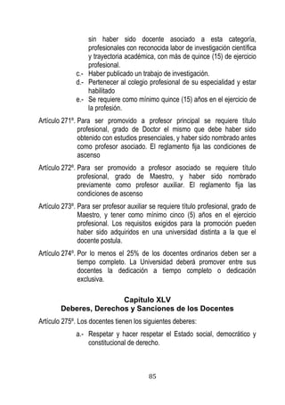 85 
sin haber sido docente asociado a esta categoría, profesionales con reconocida labor de investigación científica y trayectoria académica, con más de quince (15) de ejercicio profesional. 
c.- Haber publicado un trabajo de investigación. 
d.- Pertenecer al colegio profesional de su especialidad y estar habilitado 
e.- Se requiere como mínimo quince (15) años en el ejercicio de la profesión. 
Artículo 271º. Para ser promovido a profesor principal se requiere título profesional, grado de Doctor el mismo que debe haber sido obtenido con estudios presenciales, y haber sido nombrado antes como profesor asociado. El reglamento fija las condiciones de ascenso 
Artículo 272º. Para ser promovido a profesor asociado se requiere título profesional, grado de Maestro, y haber sido nombrado previamente como profesor auxiliar. El reglamento fija las condiciones de ascenso 
Artículo 273º. Para ser profesor auxiliar se requiere título profesional, grado de Maestro, y tener como mínimo cinco (5) años en el ejercicio profesional. Los requisitos exigidos para la promoción pueden haber sido adquiridos en una universidad distinta a la que el docente postula. 
Artículo 274º. Por lo menos el 25% de los docentes ordinarios deben ser a tiempo completo. La Universidad deberá promover entre sus docentes la dedicación a tiempo completo o dedicación exclusiva. 
Capítulo XLV 
Deberes, Derechos y Sanciones de los Docentes 
Artículo 275º. Los docentes tienen los siguientes deberes: 
a.- Respetar y hacer respetar el Estado social, democrático y constitucional de derecho.  