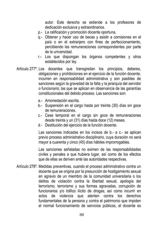 88 
autor. Este derecho se extiende a los profesores de dedicación exclusiva y extraordinarios. 
p.- La ratificación y promoción docente oportuna, 
q.- Obtener y hacer uso de becas y asistir a comisiones en el país o en el extranjero con fines de perfeccionamiento, percibiendo las remuneraciones correspondientes por parte de la universidad. 
r.- Los que dispongan los órganos competentes y otros establecidos por ley. 
Artículo 277º. Los docentes que transgredan los principios, deberes, obligaciones y prohibiciones en el ejercicio de la función docente, incurren en responsabilidad administrativa y son pasibles de sanciones según la gravedad de la falta y la jerarquía del servidor o funcionario; las que se aplican en observancia de las garantías constitucionales del debido proceso. Las sanciones son: 
a.- Amonestación escrita. 
b.- Suspensión en el cargo hasta por treinta (30) días sin goce de remuneraciones. 
c.- Cese temporal en el cargo sin goce de remuneraciones desde treinta y un (31) días hasta doce (12) meses. 
d.- Destitución del ejercicio de la función docente. 
Las sanciones indicadas en los incisos de b.- a c.- se aplican previo proceso administrativo disciplinario, cuya duración no será mayor a cuarenta y cinco (45) días hábiles improrrogables. 
Las sanciones señaladas no eximen de las responsabilidades civiles y penales a que hubiera lugar, así como de los efectos que de ellas se deriven ante las autoridades respectivas. 
Artículo 278º. Medidas preventivas, cuando el proceso administrativo contra un docente que se origina por la presunción de hostigamiento sexual en agravio de un miembro de la comunidad universitaria o los delitos de violación contra la libertad sexual, apología del terrorismo, terrorismo y sus formas agravadas, corrupción de funcionarios y/o tráfico ilícito de drogas; así como incurrir en actos de violencia que atenten contra los derechos fundamentales de la persona y contra el patrimonio que impiden el normal funcionamiento de servicios públicos, el docente es  