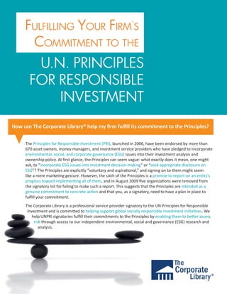 FULFILLING YOUR FIRM’S
      COMMITMENT TO THE
        U.N. PRINCIPLES
       FOR RESPONSIBLE
           INVESTMENT
How can The Corporate Library® help my ﬁrm fulﬁll its commitment to the Principles?


     The Principles for Responsible Investment (PRI), launched in 2006, have been endorsed by more than
     670 asset owners, money managers, and investment service providers who have pledged to incorporate
     environmental, social, and corporate governance (ESG) issues into their investment analysis and
     ownership policy. At ﬁrst glance, the Principles can seem vague: what exactly does it mean, one might
     ask, to “incorporate ESG issues into investment decision-making” or “seek appropriate disclosure on
     ESG”? The Principles are explicitly “voluntary and aspira�onal,” and signing on to them might seem
     like a mere marke�ng gesture. However, the sixth of the Principles is a promise to report on an en�ty’s
     progress toward implemen�ng all of them, and in August 2009 ﬁve organiza�ons were removed from
     the signatory list for failing to make such a report. This suggests that the Principles are intended as a
     genuine commitment to concrete ac�on and that you, as a signatory, need to have a plan in place to
     fulﬁll your commitment.
     The Corporate Library is a professional service provider signatory to the UN Principles for Responsible
      Investment and is commi�ed to helping support global socially responsible investment ini�a�ves. We
         help UNPRI signatories fulﬁll their commitments to the Principles by enabling them to be�er assess
          risk through access to our independent environmental, social and governance (ESG) research and
             analysis.
 