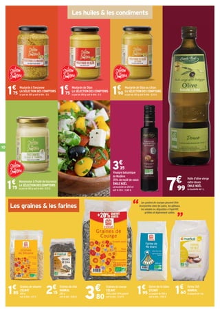10
Farine de riz blanc
CELNAT
Le paquet de 500 g
soit le kilo : 3,90 €.
1€
95
Farine T65
MARKAL
Le paquet de 1 kg.1€
60
Graines de courge
CELNAT
300 g dont 20% gratuit
soit le kilo : 12,67 €.
Les huiles  les condiments
Les graines  les farines
7€
99
3€
80
Moutarde à l'ancienne
LA SÉLECTION DES COMPTOIRS
Le pot de 350 g soit le kilo : 5 €.
Moutarde de Dijon
LA SÉLECTION DES COMPTOIRS
Le pot de 350 g soit le kilo : 5 €.
Moutarde de Dijon au citron
LA SÉLECTION DES COMPTOIRS
Le pot de 350 g soit le kilo : 5,43 €.1€
75 1€
75 1€
90
Mayonnaise à l'huile de tournesol
LA SÉLECTION DES COMPTOIRS
Le pot de 180 g soit le kilo : 9,72 €.1€
75
Vinaigre balsamique
de Modène
35% de moût de raisin
ÉMILE NOËL
La bouteille de 250 ml
soit le litre : 13,40 €.
3€
35
Huile d'olive vierge
extra douce
ÉMILE NOËL
La bouteille de 1 L.
“ “Les graines de courges peuvent être
incorporées dans les pains, les gâteaux,
les salades ou dégustées à l'apéritif,
grillées et légèrement salées.
Graines de sésame
CELNAT
450 g
soit le kilo : 4,11 €.
1€
85
Graines de chia
MARKAL
250 g
soit le kilo : 8,60 €.
2€
15
 
