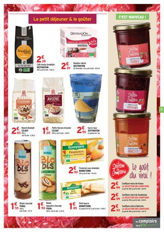 11
Le petit déjeuner  le goûter C'EST NOUVEAU !
Café moulu breakfast
DESTINATION
250 g soit le kilo : 9,56 €.
2€
39 Rooibos nature
DESTINATION
20 infusettes. 35 g soit le kilo : 67,14 €.2€
35
Sucre roux
DESTINATION
Le paquet de 1 kg.2€
95
Confiture extra de fraises
LA SÉLECTION DES COMPTOIRS
Le pot de 350 g soit le kilo : 8,54 €.2€
99
Confiture extra de framboises
LA SÉLECTION DES COMPTOIRS
Le pot de 350 g soit le kilo : 8,54 €.2€
99
Confiture extra d'abricots
LA SÉLECTION DES COMPTOIRS
Le pot de 350 g soit le kilo : 6,57 €.2€
30
Muesli étudiant
CELNAT
500 g
soit le kilo : 5,30 €.
2€
65
Petits flocons d'avoine
CELNAT
500 g soit le kilo : 2,40 €.1€
20
Biobis
épeautre chocolat
PURAL
300 g soit le kilo : 6,33 €.
1€
90
Biobis chocolat
PURAL
300 g
soit le kilo : 5,17 €.
1€
55
Financiers aux amandes
BONNETERRE
150 g soit le kilo : 19,33 €.2€
90
Petit beurre
BONNETERRE
Le paquet de 167 g soit le kilo : 11,08 €.1€
85
Le goût
du vrai !
 