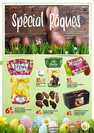 12
Spécial Pâques
Les drôles de z'œufs
6 œufs de chocolat au lait décorés
SAVEURS ET NATURE
90 g soit le kilo : 61,11 €.
5€
50
Figurines de Pâques noir et lait
SAVEURS ET NATURE
100 g soit le kilo : 49,90 €.4€
99
Œufs fondants et croustillants
enrobés de chocolat noir
SAVEURS ET NATURE
160 g soit le kilo : 43,69 €.6€
99
Les drôles de Pâques
Œufs de chocolat noir cœur praliné
SAVEURS ET NATURE
150 g soit le kilo : 44,67 €.
Moulage lapin vegan
IKALIA
60 g soit le kilo : 64,17 €.
3€
85
6€
70
 