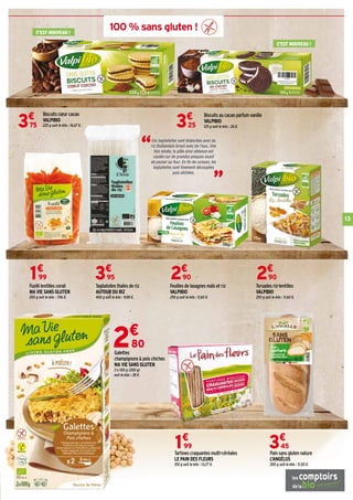 100 % sans gluten !
Pain sans gluten nature
L'ANGÉLUS
300 g soit le kilo : 11,50 €.
3€
45
Biscuits cœur cacao
VALPIBIO
225 g soit le kilo : 16,67 €.3€
75
Biscuits au cacao parfum vanille
VALPIBIO
125 g soit le kilo : 26 €.3€
25
Tartines craquantes multi-céréales
LE PAIN DES FLEURS
150 g soit le kilo : 13,27 €.
1€
99
Tagliatelles thaïes de riz
AUTOUR DU RIZ
400 g soit le kilo : 9,88 €.
3€
95
Torsades riz-lentilles
VALPIBIO
250 g soit le kilo : 11,60 €.
2€
90
Feuilles de lasagnes maïs et riz
VALPIBIO
250 g soit le kilo : 11,60 €.
2€
90
Fusilli lentilles corail
MA VIE SANS GLUTEN
250 g soit le kilo : 7,96 €.
1€
99
2€
80
Galettes
champignons  pois chiches
MA VIE SANS GLUTEN
2 x 100 g (200 g)
soit le kilo : 28 €.
“
“
Ces tagliatelles sont élaborées avec du
riz thaïlandais broyé avec de l'eau. Une
fois mixée, la pâte ainsi obtenue est
coulée sur de grandes plaques avant
de passer au four. En fin de cuisson, les
tagliatelles sont finement découpées
puis séchées.
13
C'EST NOUVEAU !
C'EST NOUVEAU !
 