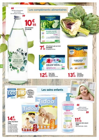 14
Les soins enfants
10€
55
Sève de bouleau
FÉE NATURE
1 L.
Curcuma
DIETAROMA
60 comprimés.13€
95
Drain' idéal
DIETAROMA
20 ampoules de 15 ml.12€
95
Jumbo Tidoo Nature
TIDOO
T2 : 3-6 kg. 64 couches.
T3 4-9 kg. 56 couches.
T4 7-18 kg. 50 couches.
T4+ 9-20 kg. 48 couches.
T5 12-25 kg. 46 couches.
T6 16-30 kg. 38 couches.
14€
25
Bioliniment oléo-calcaire
TIDOO
900 ml soit le litre : 13,28 €.
11€
95
“
CIP artichaut radis noir forté
DIETAROMA
20 ampoules de 10 ml.7€
99
Nettoie en douceur
et dépose un film protecteur
sur les fesses de bébé.
“
Les compléments alimentaires“ “Récoltée artisanalement
dans les forêts
des montagnes Pyrénéennes.
 