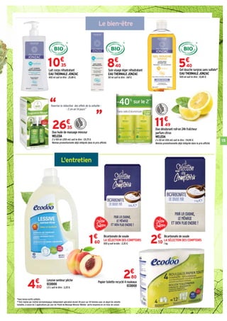 15
L'entretien
Le bien-être
“ “Favorise la réduction des effets de la cellulite :
- 2 cm en 14 jours**
10€
35
Lessive senteur pêche
ECODOO
1,5 L soit le litre : 3,20 €.4€
80
Bicarbonate de soude
LA SÉLECTION DES COMPTOIRS
500 g soit le kilo : 3,20 €.1€
60
Bicarbonate de soude
LA SÉLECTION DES COMPTOIRS
1 kg.2€
10
Papier toilette recyclé 4 rouleaux
ECODOO
2€
80
Duo huile de massage minceur
WELEDA
2 x 100 ml (200 ml) soit le litre : 131,75 €.
Remise promotionnelle déjà intégrée dans le prix affiché.
26€
35 Duo déodorant roll-on 24h fraîcheur
parfum citrus
WELEDA
2 x 50 ml (100 ml) soit le litre : 114,90 €.
Remise promotionnelle déjà intégrée dans le prix affiché.
11€
49
*Sans tensio-actifs sulfatés.
**Test réalisé par institut dermatologique indépendant spécialisé durant 28 jours sur 20 femmes avec un degré de cellulite
installée, à raison de 2 applications par jour de l'Huile de Massage Minceur Weleda : perte moyenne en cm (tour de cuisse)
Lait corps réhydratant
EAU THERMALE JONZAC
400 ml soit le litre : 25,88 €.
Soin visage léger réhydratant
EAU THERMALE JONZAC
50 ml soit le litre : 168 €.
8€
40
Gel douche surgras sans sulfate*
EAU THERMALE JONZAC
500 ml soit le litre : 10,80 €.
5€
40
 