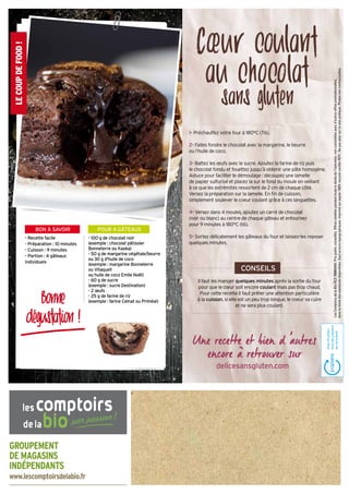 GROUPEMENT
DE MAGASINS
INDÉPENDANTS
www.lescomptoirsdelabio.fr
1• Préchauffez votre four à 180°C (T6).
2• Faites fondre le chocolat avec la margarine, le beurre
ou l’huile de coco.
3• Battez les œufs avec le sucre. Ajoutez la farine de riz puis
le chocolat fondu et fouettez jusqu’à obtenir une pâte homogène.
Astuce pour faciliter le démoulage : découpez une lamelle
de papier sulfurisé et placez la sur le fond du moule en veillant
à ce que les extrémités ressortent de 2 cm de chaque côté.
Versez la préparation sur la lamelle. En fin de cuisson,
simplement soulever le coeur coulant grâce à ces languettes.
4• Versez dans 4 moules, ajoutez un carré de chocolat
(noir ou blanc) au centre de chaque gâteau et enfournez
pour 9 minutes à 180°C (t6).
5• Sortez délicatement les gâteaux du four et laissez-les reposer
quelques minutes.
LesComptoirsdelaBioRCS788803443.Prixpublicconseillés.Offresvalablespendanttouteladuréedel'opération,noncumulablesavecd’autresoffrespromotionnelles,
danslalimitedeswwstocksdisponibles.Sauferreurstypographiques.Imprimésurpapier100%recyclécertifiéPEFC.Nepasjetersurlavoiepublique.Photosnoncontractuelles.
Cœur coulant
au chocolat
sans gluten
Il faut les manger quelques minutes après la sortie du four
pour que le cœur soit encore coulant mais pas trop chaud.
Pour cette recette il faut prêter une attention particulière
à la cuisson, si elle est un peu trop longue, le coeur va cuire
et ne sera plus coulant.
LECOUPDEFOOD!
POUR 4 GÂTEAUXBON À SAVOIR
- 100 g de chocolat noir
(exemple : chocolat pâtissier
Bonneterre ou Kaoka)
- 50 g de margarine végétale/beurre
ou 30 g d'huile de coco
(exemple : margarine Bonneterre
ou Vitaquell
ou huile de coco Emile Noël)
- 60 g de sucre
(exemple : sucre Destination)
- 2 œufs
- 25 g de farine de riz
(exemple : farine Celnat ou Priméal)
- Recette facile
- Préparation : 10 minutes
- Cuisson : 9 minutes
- Portion : 4 gâteaux
individuels
Bonne
dégustation !
CONSEILS
delicesansgluten.com
 