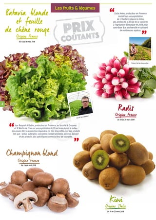 2
Les fruits & légumes
Lou et ses salades !
Costa a fait le choix du bio !
Du 12 au 16 mars 2018
Costa Helen, producteur en Provence
installé sur une exploitation
de 14 hectares depuis le milieu
des années 80, a décidé de se convertir
à l'agriculture biologique en 2008 pour
contribuer à la biodiversité en cultivant
de nombreuses espèces.
“
“
Lou Bosquet de Lubin, producteur en Provence, est installé à Eyragues
et St Martin de Crau sur une exploitation de 13 hectares depuis le milieu
des années 80. Sa production légumière est très diversifiée avec des produits
tels que : laitue, aubergine, concombre, tomate ancienne, poivron, épinard
et des produits plus spécifiques comme la fleur de courgette.
“ “
Du 3 au 6 avril 2018
Du 26 au 30 mars 2018
Du 19 au 23 mars 2018
 