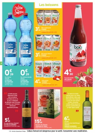 4
Les boissons
L’abus d’alcool est dangereux pour la santé. Consommer avec modération.
Vin rouge Bordeaux 2016/2017
LES VIEILLES GARENNES
La bouteille de 75 cl soit le litre : 7,80 €.
Vin blanc
Entre deux mers Haut-Bénauge
2016/2017
DOMAINE DU BOURDIEU
La bouteille de 75 cl soit le litre : 8,53 €.
6€
40
5€
85
Rosé IGP(1)
des Cévennes
VIGNERONS DE TORNAC
Le Bag in Box®
de 5 L soit le litre : 3,19 €.
15€
95
Eau minérale
naturelle
LA SÉLECTON
DES COMPTOIRS
La bouteille de 1,5 L
soit le litre : 0,26 €.
Eau minérale naturelle
gazeuse
LA SÉLECTON
DES COMPTOIRS
La bouteille de 1,5 L
soit le litre : 0,26 €.
Tétra cocktail junior
VITAMONT
Les 5 briques de 20 cl
+ 1 gratuite (1,20 L) soit le litre : 3,25 €.
3€
90
Tétra nectar d'abricot
VITAMONT
Les 5 briques de 20 cl
+ 1 gratuite (1,20 L) soit le litre : 3,13 €.
3€
75
Tétra pomme
VITAMONT
Les 5 briques de 20 cl
+ 1 gratuite (1,20 L) soit le litre : 3,67 €.
4€
40
Pur jus de grenade
BAÏA ORGANIC
La bouteille de 1 L.
“
“La teinte pourpre,
légèrement tuilée,
met en évidence
la brillance de ce vin.
Au nez, se dégagent
de délicates notes briochées
et épicées, qui à l'aération
deviennent
légèrement poivrées. “
“ Au-delà de la teinte
blanche jaune, aux reflets
dorés délicats, cette cuvée
Entre deux mers s'exprime
au nez avec des nuances
fruitées, citronnées,
confites, pêche blanche et
pomelos, agrémentées par
un léger aspect vanillé.
0€
39 4€
300€
39
(1)
IGP : Indication Géographique Protégée
 