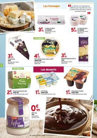 6
Les fromages
Les desserts
(1)
AOP : Appellation d'Origine Protégée
La bûche de chèvre
LA LÉMANCE
150 g soit le kilo : 26,33 €.
Origine France.
3€
95
Le crottin de chèvre
LA LÉMANCE
120 g soit le kilo : 48,33 €.
Origine France.
5€
80
Emmental français au lait cru
R'BIO
240 g soit le kilo : 16,46 €.
Origine France.
3€
95
Pointe de brie
R'BIO
200 g soit le kilo : 16,25 €.
Origine France.
3€
25
Petit munster fermier au lait cru AOP(1)
BONNETERRE
220 g soit le kilo : 21,59 €.
Origine France.
4€
75
Dessert pomme poire coing
MAMIE BIO
4 x 100 g (400 g) soit le kilo : 5,63 €.2€
25
Les P'tits bio
BONNETERRE
6 x 60 g (360 g) soit le kilo : 5,42 €.
Crème dessert chocolat
BONNETERRE
4 x 100 g (400 g) soit le kilo : 4,98 €.1€
95 1€
99
0€
99
Kéfir doux
ÖMA
Le pot de 250 g
soit le kilo : 3,96 €.
“ “
Le crottin est un fromage typé qui
s'affirmera avec l'âge (demi-sec à sec).
Sa texture ferme mais jamais crayeuse
ravira tous les palais.
C'EST NOUVEAU !
C'EST NOUVEAU !
 