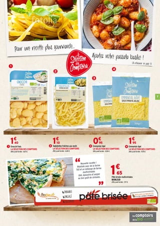 7
Ajoutez notre passata basilic !
Pour une recette plus gourmande...
1€
65
Pâte brisée multicéréales
BIOBLEUD
230 g soit le kilo : 7,17 €.
“
“
Nouvelle recette !
Réalisée avec de la farine
T65 et un mélange de farine
multicéréales
(blé, épeautre et seigle)
au bon goût de céréales.
1
Gnocchi frais
LA SÉLECTION DES COMPTOIRS
300 g soit le kilo : 4,67 €.
1€
40
1 Tagliatelles fraîches aux œufs
LA SÉLECTION DES COMPTOIRS
250 g soit le kilo : 4,40 €.
1€
10
2 Emmental râpé
LA SÉLECTION DES COMPTOIRS
200 g soit le kilo : 9,75 €.
1€
95
4Emmental râpé
LA SÉLECTION DES COMPTOIRS
100 g soit le kilo : 9,50 €.
0€
95
3
3
4
2
(À retrouver en page 9)
 