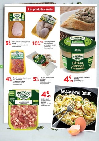 8
Les produits carnés
Passionnément Cuisine !
Rôti de porc cuit qualité supérieure
BIOPORC
4 tranches. 180 g soit le kilo : 33,06 €.
Viande origine France.
5€
95
Croc' party mini saucissons
secs nature
BIOPORC
100 g soit le kilo : 54,50 €.
Viande origine France.
5€
45
Pâté de campagne à l'ancienne
BIOPORC
190 g soit le kilo : 23,11 €.
Viande origine France.
Cuisses de poulet noir
sous atmosphère
LA TABLE DU FERMIER
x2. Environ 560 g.
Viande origine France.
Émincés de cuisses de poulet jaune
sous atmosphère
LA TABLE DU FERMIER
150 g soit le kilo : 30,67 €.
Viande origine France.
4€
60
Lardons nature
qualité supérieure
BIOPORC
200 g soit le kilo : 22,25 €.
Viande origine France.
4€
45
4€
39
10€
90
/KG
 