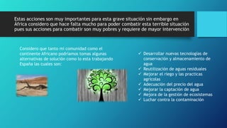 Estas acciones son muy importantes para esta grave situación sin embargo en
África considero que hace falta mucho para poder combatir esta terrible situación
pues sus acciones para combatir son muy pobres y requiere de mayor intervención
Considero que tanto mi comunidad como el
continente Africano podríamos tomas algunas
alternativas de solución como lo esta trabajando
España las cuales son:
 Desarrollar nuevas tecnologías de
conservación y almacenamiento de
agua
 Reutilización de aguas residuales
 Mejorar el riego y las practicas
agrícolas
 Adecuación del precio del agua
 Mejorar la captación de agua
 Mejora de la gestión de ecosistemas
 Luchar contra la contaminación
 
